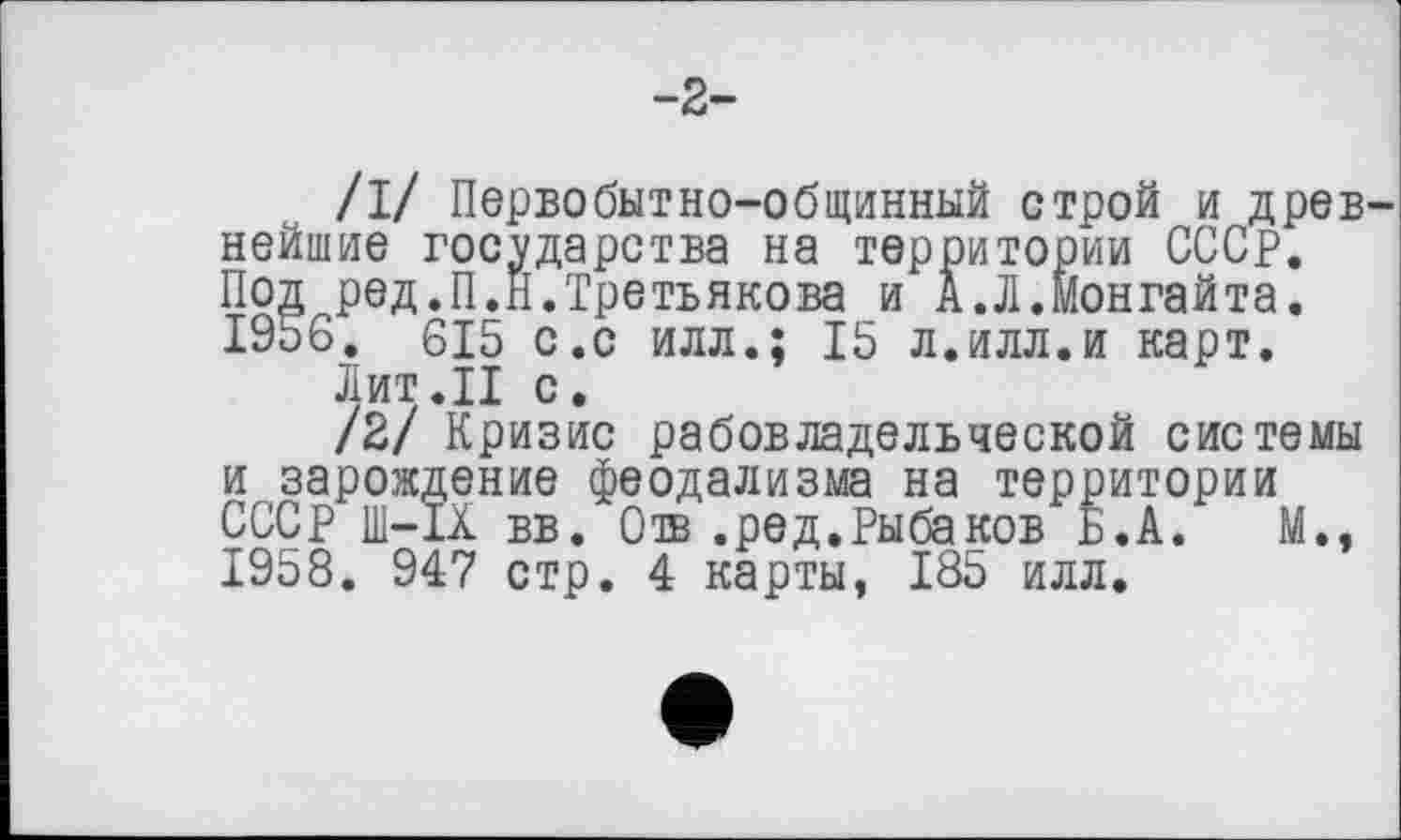 ﻿-2-
/1/ Первобытно-общинный строй и древ нейшие государства на территории СССР. Под ред.П.Н.Третьякова и А.Л.монгайта. І9о6. 615 с.с илл.; 15 л.илл.и карт.
Лит.II с.
/2/ Кризис рабовладельческой системы и зарождение феодализма на территории СССР Ш-1Х вв. Сів .ред.Рыбаков Б.А. М., 1958. 947 стр. 4 карты, 185 илл.